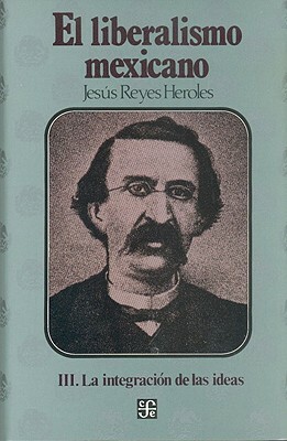 El Liberalismo Mexicano, III. La Integracion de Las Ideas by Alba C. De Rojo, Jesus Reyes Heroles