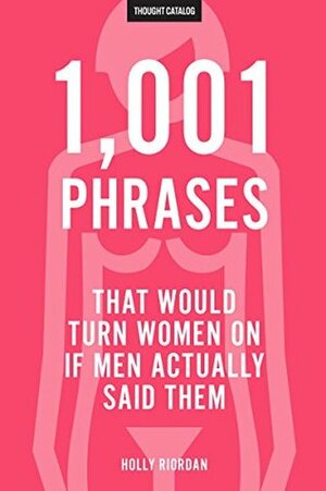 1,001 Phrases That Would Turn Women On If Men Actually Said Them by Holly Riordan