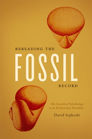 Rereading the Fossil Record: The Growth of Paleobiology as an Evolutionary Discipline by David Sepkoski