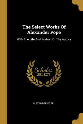 The Select Works Of Alexander Pope: With The Life And Portrait Of The Author by Alexander Pope