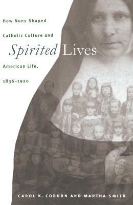 Spirited Lives: How Nuns Shaped Catholic Culture and American Life, 1836-1920 by Martha Smith, Carol K. Coburn