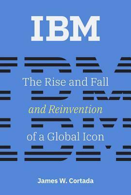 IBM: The Rise and Fall and Reinvention of a Global Icon by James W. Cortada