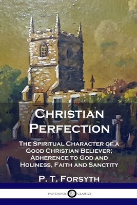 Christian Perfection: The Spiritual Character of a Good Christian Believer; Adherence to God and Holiness, Faith and Sanctity by P. T. Forsyth