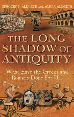 The Long Shadow of Antiquity: What Have the Greeks and Romans Done for Us? by Alicia Aldrete, Gregory S. Aldrete