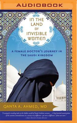 In the Land of Invisible Women: A Female Doctor's Journey in the Saudi Kingdom by Qanta A. Ahmed