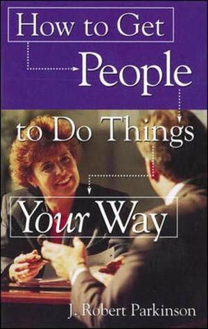 How to Get People to Do Things Your Way by J. Robert Parkinson