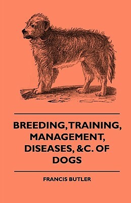 Breeding, Training, Management, Diseases, Of Dogs - Together With An Easy And Agreeable Method Of Instructing All Breeds Of Dogs In A Great Variety Of by Francis Butler