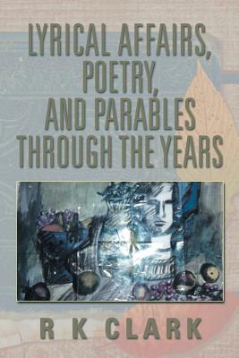 Lyrical Affairs, Poetry, and Parables Through the Years by R. K. Clark