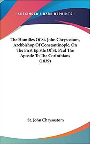 The Homilies Of St. John Chrysostom, Archbishop Of Constantinople, On The First Epistle Of St. Paul The Apostle To The Corinthians by John Chrysostom