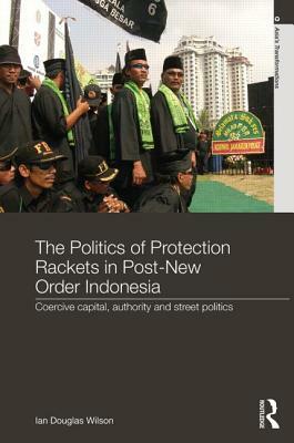 The Politics of Protection Rackets in Post-New Order Indonesia: Coercive Capital, Authority and Street Politics by Ian Douglas Wilson