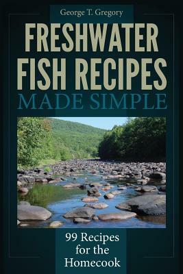 Freshwater Fish Recipes Made Simple: 99 Recipes for the Homecook by George T. Gregory