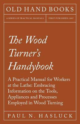 The Wood Turner's Handybook - A Practical Manual for Workers at the Lathe: Embracing Information on the Tools, Appliances and Processes Employed in Wo by Paul N. Hasluck