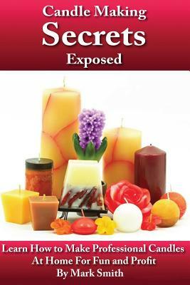 Candle Making Secrets Exposed: Learn How To Make Professional Candles At Home For Fun And Profit by Mark Smith