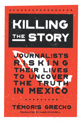 Killing the Story: Journalists Risking Their Lives to Uncover the Truth in Mexico by Témoris Grecko