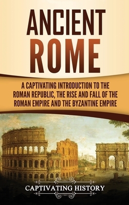 Ancient Rome: A Captivating Introduction to the Roman Republic, The Rise and Fall of the Roman Empire, and The Byzantine Empire by Captivating History