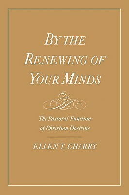 By the Renewing of Your Minds: The Pastoral Function of Christian Doctrine by Ellen T. Charry