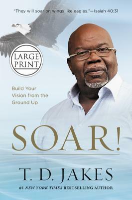 Soar!: Build Your Vision from the Ground Up by T. D. Jakes