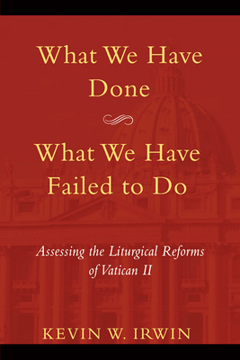 What We Have Done, What We Have Failed to Do: Assessing the Liturgical Reforms of Vatican II by Kevin W. Irwin