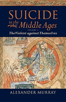 Suicide in the Middle Ages: Volume 1: The Violent Against Themselves by Alexander Murray