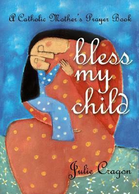 Bless My Child: A Catholic Mother's Prayer Book by Julie Cragon