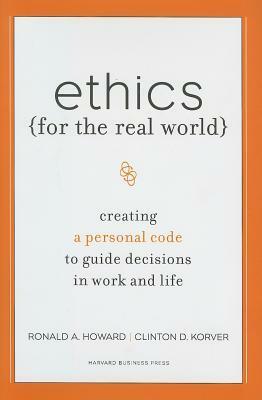 Ethics for the Real World: Creating a Personal Code to Guide Decisions in Work and Life by Ronald A. Howard, Bill Birchard, Clinton D. Korver