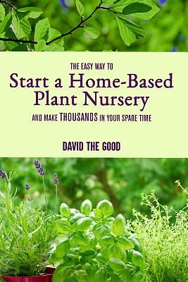 The Easy Way to Start a Home-Based Plant Nursery and Make Thousands in Your Spare Time by David The Good