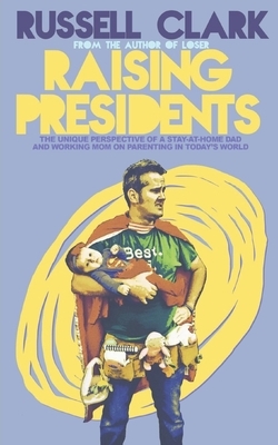 Raising Presidents: The Unique Perspective of a Stay-at-Home Dad and Working Mom on Parenting in Today's World by Russell Clark