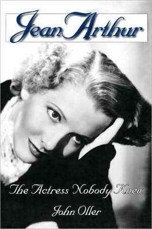 Jean Arthur: The Actress Nobody Knew by John Oller