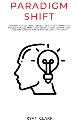 Paradigm Shift: Develop a successful mindset, shift your paradigms, build your self-image and rewrite your unconscious and subconsciou by Ryan Clark