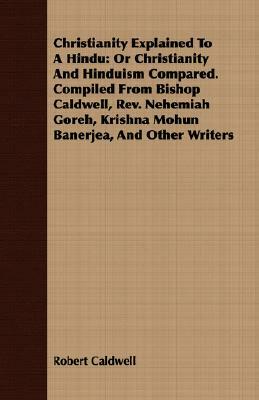 Christianity Explained to a Hindu: Or Christianity and Hinduism Compared. Compiled from Bishop Caldwell, REV. Nehemiah Goreh, Krishna Mohun Banerjea, by Robert Caldwell