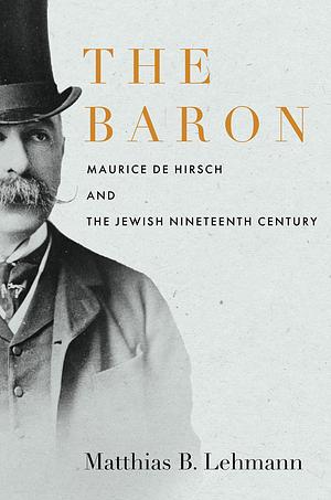 The Baron: Maurice de Hirsch and the Jewish Nineteenth Century by Matthias B. Lehmann