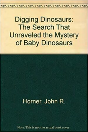 Digging Dinosaurs: The Search That Unraveled The Mystery Of Baby Dinosaurs by John S. Horner, James Gorman