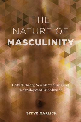 The Nature of Masculinity: Critical Theory, New Materialisms, and Technologies in Embodiment by Steve Garlick