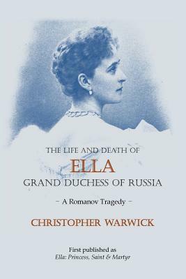 The Life and Death of Ella Grand Duchess of Russia: A Romanov Tragedy by Christopher Warwick
