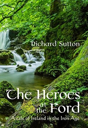 The Heroes at the Ford: A Tale of Ireland in the Age of Iron by Richard Sutton