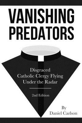 Vanishing Predators: Disgraced Catholic Clergy Flying Under the Radar by Daniel Carlson