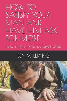 How to Satisfy Your Man and Have Him Ask for More: How to Make Your Marriage Work by Ben Williams