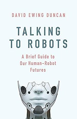 Talking to Robots: A Brief Guide to Our Human-Robot Futures by David Ewing Duncan