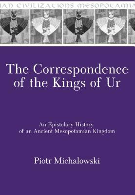 Correspondence of the Kings of Ur: Epistolary History of an Ancient Mesopotamian Kingdom by Piotr Michalowski