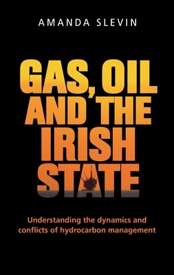 Gas, Oil and the Irish State: Understanding the Dynamics and Conflicts of Hydrocarbon Management by Amanda Slevin