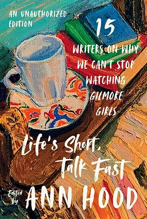 Life's Short, Talk Fast: Fifteen Writers on Why We Can't Stop Watching Gilmore Girls by Ann Hood