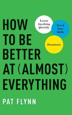 How to Be Better at Almost Everything: Learn Anything Quickly, Stack Your Skills, Dominate by Pat Flynn