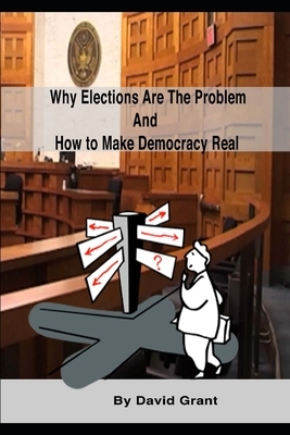 Why Elections Are the Problem and How To Make Democracy Real by David Grant