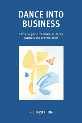 Dance Into Business: A How-To-Guide for Dance Students, Teachers and Professionals by Richard Thom