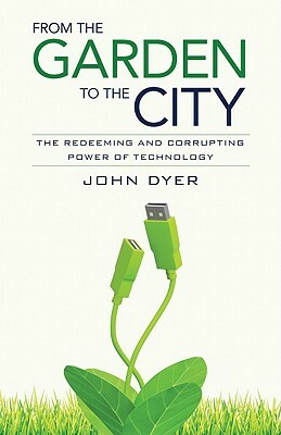 From the Garden to the City: The Redeeming and Corrupting Power of Technology by John Dyer