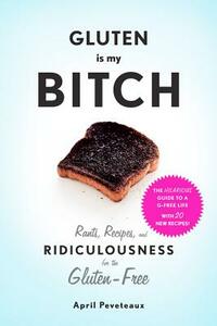 Gluten Is My Bitch: Rants, Recipes, and Ridiculousness for the Gluten-Free by April Peveteaux