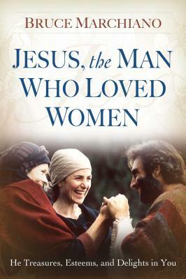 Jesus, the Man Who Loved Women: He Treasures, Esteems, and Delights in You by Bruce Marchiano