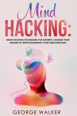 Mind Hacking: Brain Hacking Techniques For Growth, Change Your Mindset By Reprogramming Your Subconscious by George Walker
