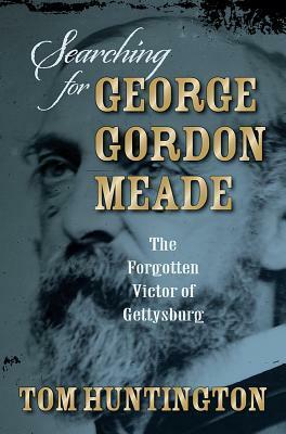 Searching for George Gordon Meade: The Forgotten Victor of Gettysburg by Tom Huntington