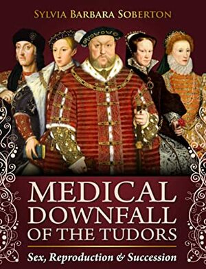 Medical Downfall of the Tudors: Sex, Reproduction & Succession by Sylvia Barbara Soberton